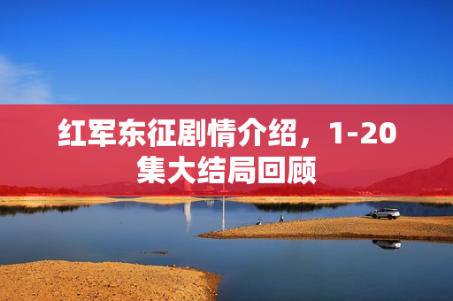 红军东征剧情介绍，1-20集大结局回顾
