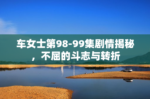 车女士第98-99集剧情揭秘,不屈的斗志与转折 车女士第98-99集剧情揭秘,不屈的斗志与转折
