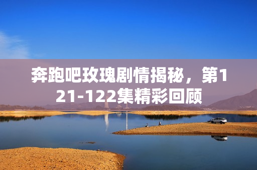奔跑吧玫瑰剧情揭秘，第121-122集精彩回顾