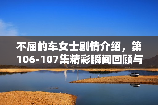 不屈的车女士剧情介绍，第106-107集精彩瞬间回顾与剧情展望