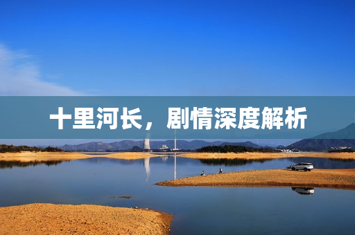 十里河长,剧情深度解析 十里河长,剧情深度解析