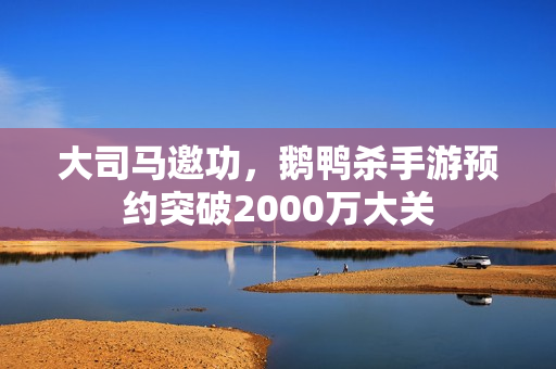大司马邀功，鹅鸭杀手游预约突破2000万大关