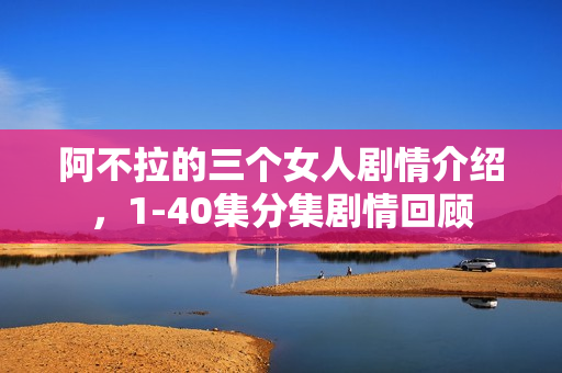 阿不拉的三个女人剧情介绍，1-40集分集剧情回顾