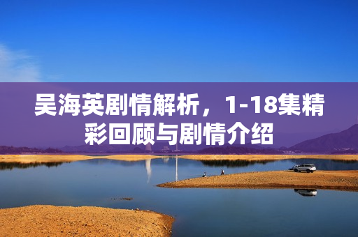 吴海英剧情解析,1-18集精彩回顾与剧情介绍 吴海英剧情解析,1-18集精彩回顾与剧情介绍
