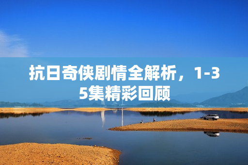 抗日奇侠剧情全解析，1-35集精彩回顾