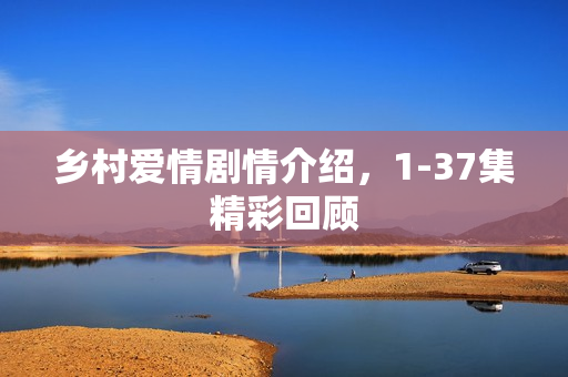 乡村爱情剧情介绍，1-37集精彩回顾