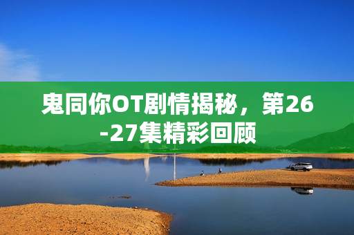 鬼同你OT剧情揭秘，第26-27集精彩回顾