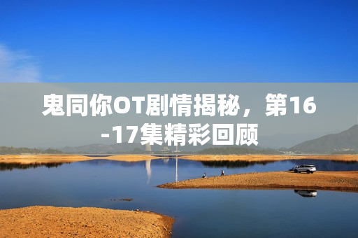 鬼同你OT剧情揭秘，第16-17集精彩回顾