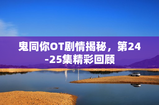 鬼同你OT剧情揭秘，第24-25集精彩回顾