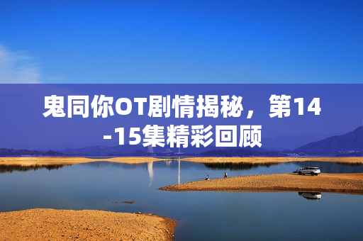 鬼同你OT剧情揭秘,第14-15集精彩回顾 鬼同你OT剧情揭秘,第14-15集精彩回顾