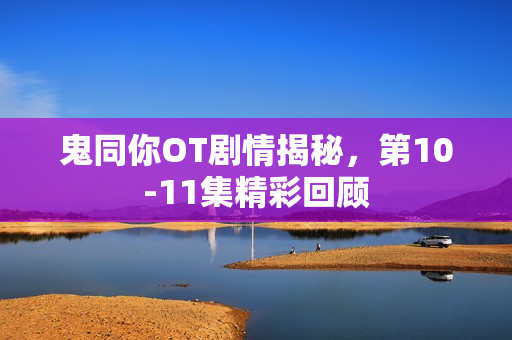 鬼同你OT剧情揭秘,第10-11集精彩回顾 鬼同你OT剧情揭秘,第10-11集精彩回顾