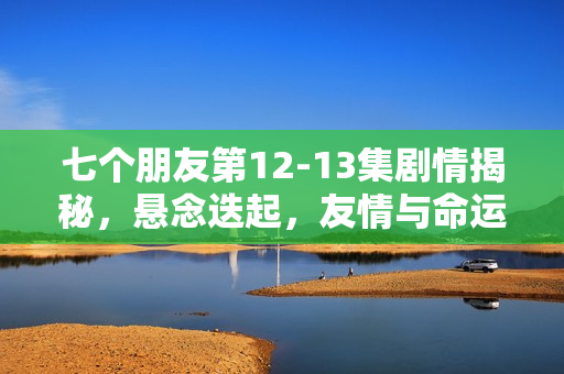 七个朋友第12-13集剧情揭秘，悬念迭起，友情与命运的纠葛