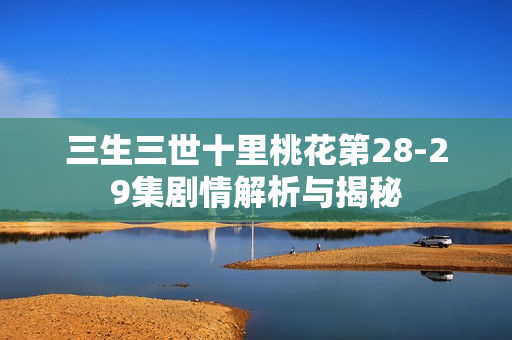 三生三世十里桃花第28-29集剧情解析与揭秘 三生三世十里桃花第28-29集剧情解析与揭秘