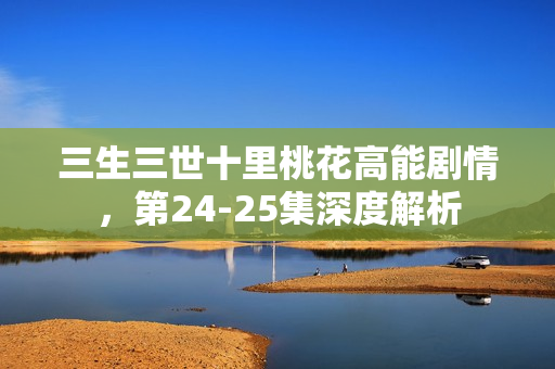 三生三世十里桃花高能剧情，第24-25集深度解析
