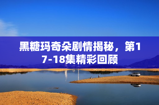 黑糖玛奇朵剧情揭秘，第17-18集精彩回顾