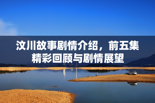汶川故事剧情介绍，前五集精彩回顾与剧情展望