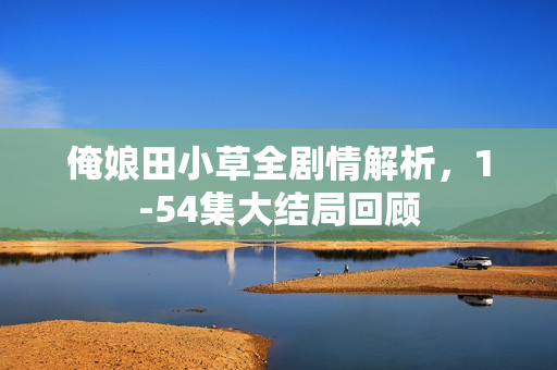 俺娘田小草全剧情解析，1-54集大结局回顾