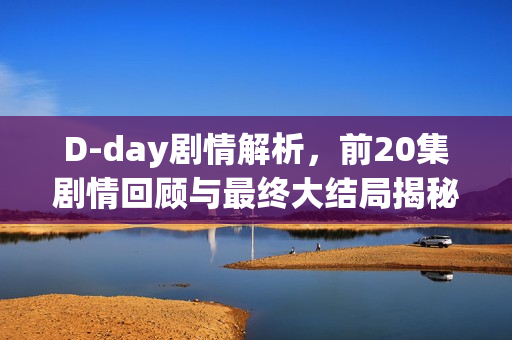 D-day剧情解析，前20集剧情回顾与最终大结局揭秘