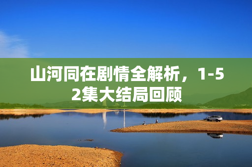 山河同在剧情全解析，1-52集大结局回顾