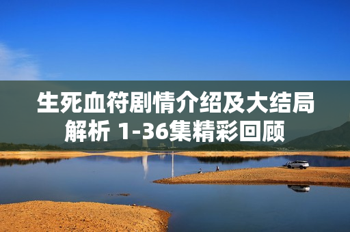 生死血符剧情介绍及大结局解析 1-36集精彩回顾