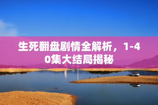 生死翻盘剧情全解析，1-40集大结局揭秘