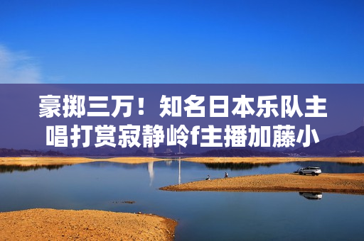 豪掷三万！知名日本乐队主唱打赏寂静岭f主播加藤小夏