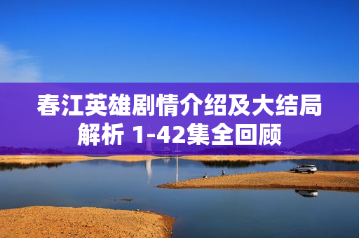 春江英雄剧情介绍及大结局解析 1-42集全回顾