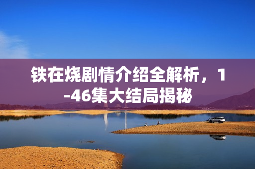 铁在烧剧情介绍全解析，1-46集大结局揭秘