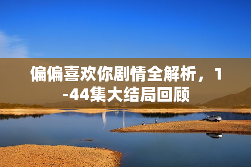 偏偏喜欢你剧情全解析，1-44集大结局回顾