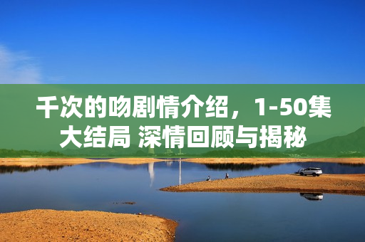 千次的吻剧情介绍，1-50集大结局 深情回顾与揭秘