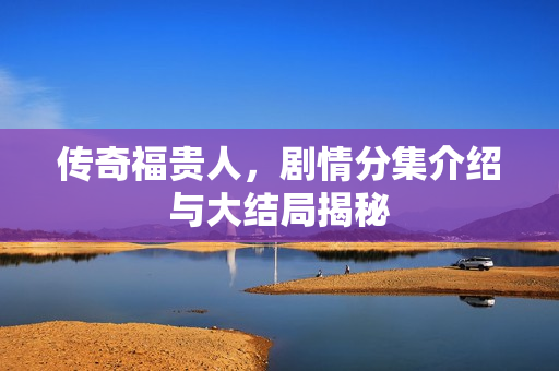 传奇福贵人，剧情分集介绍与大结局揭秘