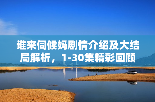 谁来伺候妈剧情介绍及大结局解析，1-30集精彩回顾