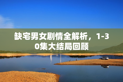 缺宅男女剧情全解析，1-30集大结局回顾