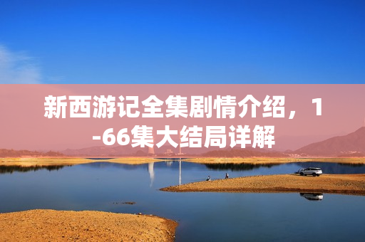 新西游记全集剧情介绍，1-66集大结局详解