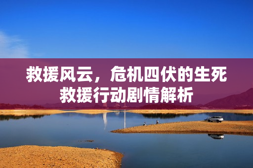 救援风云，危机四伏的生死救援行动剧情解析