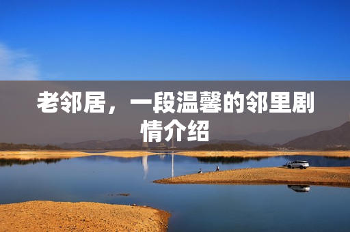 老邻居，一段温馨的邻里剧情介绍