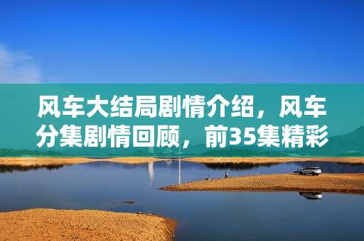 风车大结局剧情介绍，风车分集剧情回顾，前35集精彩回顾与结局剧透