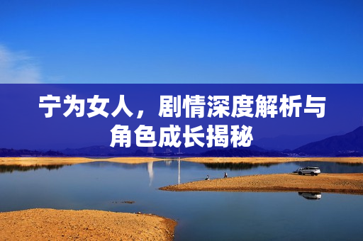 宁为女人,剧情深度解析与角色成长揭秘 宁为女人,剧情深度解析与角色成长揭秘