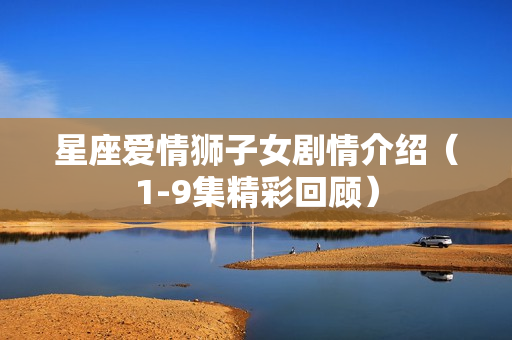 星座爱情狮子女剧情介绍(1-9集精彩回顾) 星座爱情狮子女剧情介绍(1-9集精彩回顾)