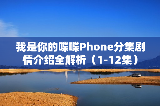 我是你的喋喋Phone分集剧情介绍全解析（1-12集）