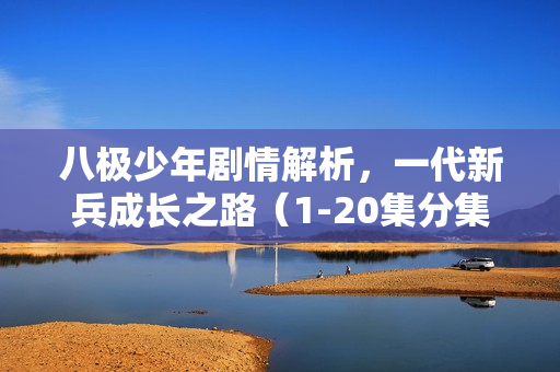 八极少年剧情解析,一代新兵成长之路(1-20集分集介绍) 八极少年剧情解析,一代新兵成长之路(1-20集分集介绍)