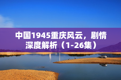 中国1945重庆风云，剧情深度解析（1-26集）