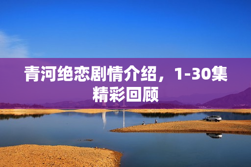 青河绝恋剧情介绍,1-30集精彩回顾 青河绝恋剧情介绍,1-30集精彩回顾