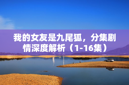 我的女友是九尾狐，分集剧情深度解析（1-16集）