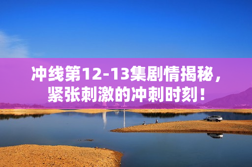 冲线第12-13集剧情揭秘,紧张刺激的冲刺时刻! 冲线第12-13集剧情揭秘,紧张刺激的冲刺时刻!