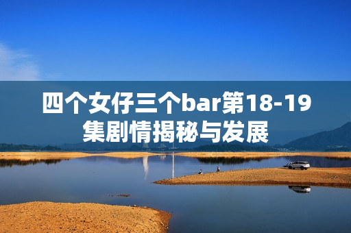 四个女仔三个bar第18-19集剧情揭秘与发展