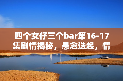 四个女仔三个bar第16-17集剧情揭秘，悬念迭起，情感纠葛愈演愈烈