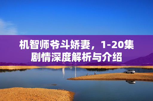 机智师爷斗娇妻,1-20集剧情深度解析与介绍 机智师爷斗娇妻,1-20集剧情深度解析与介绍