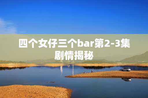 四个女仔三个bar第2-3集剧情揭秘