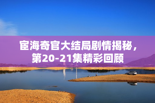 宦海奇官大结局剧情揭秘，第20-21集精彩回顾
